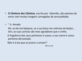• O Cânticos dos Cânticos, escrito por Salomão, são poemas de
amor com muitas imagens carregadas de sensualidade.
• “ A Amada
Ah, se ele me beijasse, se a sua boca me cobrisse de beijos...
Sim, as suas carícias são mais agradáveis que o vinho.
A fragrância dos seus perfumes é suave; o seu nome é como
perfume derramado.
Não é à toa que as jovens o amam!”
Ct 1: 1 a 3
 