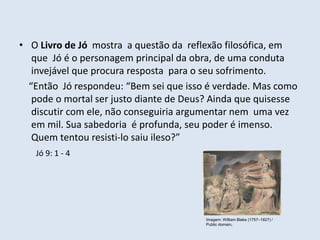 • O Livro de Jó mostra a questão da reflexão filosófica, em
que Jó é o personagem principal da obra, de uma conduta
invejável que procura resposta para o seu sofrimento.
“Então Jó respondeu: “Bem sei que isso é verdade. Mas como
pode o mortal ser justo diante de Deus? Ainda que quisesse
discutir com ele, não conseguiria argumentar nem uma vez
em mil. Sua sabedoria é profunda, seu poder é imenso.
Quem tentou resisti-lo saiu ileso?”
Jó 9: 1 - 4
Imagem: William Blake (1757–1827) /
Public domain.
 