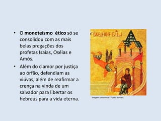 • O monoteísmo ético só se
consolidou com as mais
belas pregações dos
profetas Isaías, Oséias e
Amós.
• Além do clamor por justiça
ao órfão, defendiam as
viúvas, além de reafirmar a
crença na vinda de um
salvador para libertar os
hebreus para a vida eterna. Imagem: anonimus / Public domain.
 