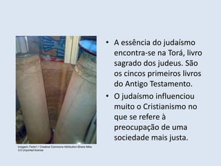 • A essência do judaísmo
encontra-se na Torá, livro
sagrado dos judeus. São
os cincos primeiros livros
do Antigo Testamento.
• O judaísmo influenciou
muito o Cristianismo no
que se refere à
preocupação de uma
sociedade mais justa.
Imagem: Ferbr1 / Creative Commons Attribution-Share Alike
3.0 Unported license
 
