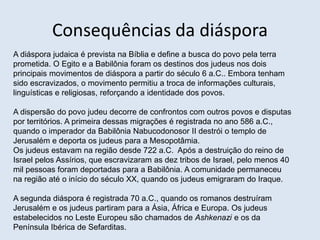 Consequências da diáspora
A diáspora judaica é prevista na Bíblia e define a busca do povo pela terra
prometida. O Egito e a Babilônia foram os destinos dos judeus nos dois
principais movimentos de diáspora a partir do século 6 a.C.. Embora tenham
sido escravizados, o movimento permitiu a troca de informações culturais,
linguísticas e religiosas, reforçando a identidade dos povos.
A dispersão do povo judeu decorre de confrontos com outros povos e disputas
por territórios. A primeira dessas migrações é registrada no ano 586 a.C.,
quando o imperador da Babilônia Nabucodonosor II destrói o templo de
Jerusalém e deporta os judeus para a Mesopotâmia.
Os judeus estavam na região desde 722 a.C. Após a destruição do reino de
Israel pelos Assírios, que escravizaram as dez tribos de Israel, pelo menos 40
mil pessoas foram deportadas para a Babilônia. A comunidade permaneceu
na região até o início do século XX, quando os judeus emigraram do Iraque.
A segunda diáspora é registrada 70 a.C., quando os romanos destruíram
Jerusalém e os judeus partiram para a Ásia, África e Europa. Os judeus
estabelecidos no Leste Europeu são chamados de Ashkenazi e os da
Península Ibérica de Sefarditas.
 