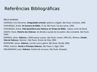 Referências Bibliográficas
BÍBLIA SAGRADA
CARDOSO, Ciro Flamarion. Antiguidade oriental: política e religião. São Paulo: Contexto, 1990.
CHOURAQUI, André. Os homens da Bíblia. 1ª ed. São Paulo: Cia das Letras, 1990.
CHOURAQUI, André. Vida Quotidiana dos Hebreus no Tempo da Bíblia. Lisboa: Livros do Brasil.
JOSEFO, Flavio. História dos Hebreus: de Abraão à queda de Jerusalém, obra completa. São Paulo:
CPAD.
KONINGS, Johan. Hebreus: a Bíblia passo a passo. São Paulo: Loyola, 1995.LEE, Witness. Estudo-
Vida de Hebreus: Volume I. São Paulo: Árvore da Vida, 1999.
REAPSOME, James. Hebreus: corrida rumo à glória. São Paulo: Shedd, 2009.
PRINZ, Joachim. Heróis e Príncipes Hebreus. São Paulo: S. Sigal, 1954.
SZKLAROWSKY, Leon. Hebreus: história de um povo. São Paulo: Elevação.
 