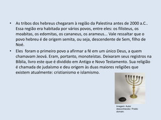 • As tribos dos hebreus chegaram à região da Palestina antes de 2000 a.C..
Essa região era habitada por vários povos, entre eles: os filisteus, os
moabitas, os edomitas, os cananeus, os arameus... Vale ressaltar que o
povo hebreu é de origem semita, ou seja, descendente de Sem, filho de
Noé.
• Eles foram o primeiro povo a afirmar a fé em um único Deus, a quem
chamavam Jeová. Eram, portanto, monoteístas. Deixaram seus registros na
Bíblia, livro este que é dividido em Antigo e Novo Testamento. Sua religião
é chamada de judaísmo e deu origem às duas maiores religiões que
existem atualmente: cristianismo e islamismo.
Imagem: Autor
desconhecido / Public
domain.
 
