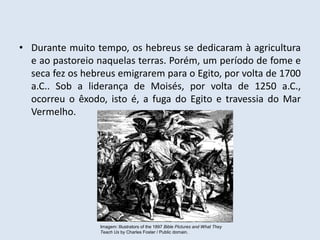• Durante muito tempo, os hebreus se dedicaram à agricultura
e ao pastoreio naquelas terras. Porém, um período de fome e
seca fez os hebreus emigrarem para o Egito, por volta de 1700
a.C.. Sob a liderança de Moisés, por volta de 1250 a.C.,
ocorreu o êxodo, isto é, a fuga do Egito e travessia do Mar
Vermelho.
Imagem: Illustrators of the 1897 Bible Pictures and What They
Teach Us by Charles Foster / Public domain.
 