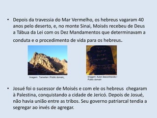 • Depois da travessia do Mar Vermelho, os hebreus vagaram 40
anos pelo deserto, e, no monte Sinai, Moisés recebeu de Deus
a Tábua da Lei com os Dez Mandamentos que determinavam a
conduta e o procedimento de vida para os hebreus.
• Josué foi o sucessor de Moisés e com ele os hebreus chegaram
à Palestina, conquistando a cidade de Jericó. Depois de Josué,
não havia união entre as tribos. Seu governo patriarcal tendia a
segregar ao invés de agregar.
Imagem: Tamerlan /.Public domain. Imagem: Autor desconhecido /
Public domain
 