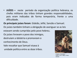 • JUÍZES – neste período da organização política hebraica, os
chefes militares das tribos tinham grandes responsabilidades,
pois eram indicados de forma temporária, frente a uma
dificuldade.
Os principais juízes foram: Gideão, Jefté, Sansão e Samuel.
Os juízes também tinham a obrigação de averiguar se as leis
estavam sendo cumpridas pelo povo hebreu.
Os juízes livravam o povo dos inimigos,
destruíam a idolatria e promoviam o
conhecimento de Deus.
Vale ressaltar que Samuel visava à
unidade política entre as doze tribos.
Imagem: Francesco
Hayez (1791–1882) / Public
domain.
 