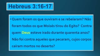 Hebreus 3:16-17
•Quem foram os que ouviram e se rebelaram? Não
foram todos os que Moisés tirou do Egito? Contra
quem Deus esteve irado durante quarenta anos?
Não foi contra aqueles que pecaram, cujos corpos
caíram mortos no deserto?
 