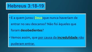 Hebreus 3:18-19
•E a quem jurou (Deus)que nunca haveriam de
entrar no seu descanso? Não foi àqueles que
foram desobedientes?
•Vemos assim, que por causa da incredulidade não
puderam entrar.
 