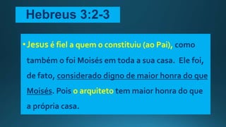 Hebreus 3:2-3
•Jesus é fiel a quem o constituiu (ao Pai), como
também o foi Moisés em toda a sua casa. Ele foi,
de fato, considerado digno de maior honra do que
Moisés. Pois o arquiteto tem maior honra do que
a própria casa.
 