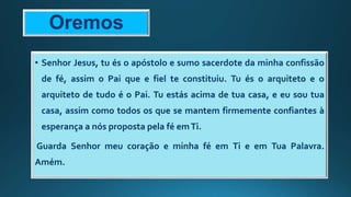 Oremos
• Senhor Jesus, tu és o apóstolo e sumo sacerdote da minha confissão
de fé, assim o Pai que e fiel te constituiu. Tu és o arquiteto e o
arquiteto de tudo é o Pai. Tu estás acima de tua casa, e eu sou tua
casa, assim como todos os que se mantem firmemente confiantes à
esperança a nós proposta pela fé emTi.
Guarda Senhor meu coração e minha fé em Ti e em Tua Palavra.
Amém.
 