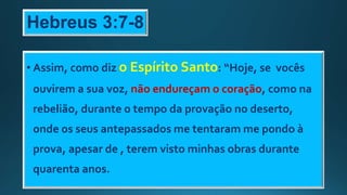 Hebreus 3:7-8
• Assim, como diz o Espírito Santo: “Hoje, se vocês
ouvirem a sua voz, não endureçam o coração, como na
rebelião, durante o tempo da provação no deserto,
onde os seus antepassados me tentaram me pondo à
prova, apesar de , terem visto minhas obras durante
quarenta anos.
 