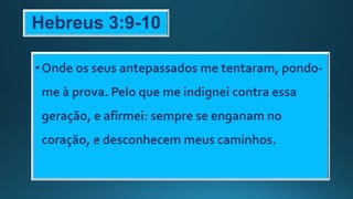 Hebreus 3:9-10
•Onde os seus antepassados me tentaram, pondo-
me à prova. Pelo que me indignei contra essa
geração, e afirmei: sempre se enganam no
coração, e desconhecem meus caminhos.
 