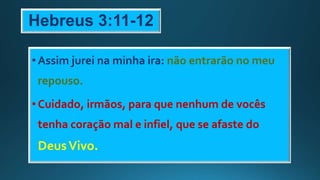 Hebreus 3:11-12
•Assim jurei na minha ira: não entrarão no meu
repouso.
•Cuidado, irmãos, para que nenhum de vocês
tenha coração mal e infiel, que se afaste do
DeusVivo.
 