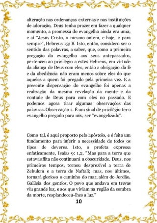 10
alteração nas ordenanças externas e nas instituições
de adoração, Deus tenha prazer em fazer a qualquer
momento, a promessa do evangelho ainda era uma;
e aí "Jesus Cristo, o mesmo ontem, e hoje, e para
sempre", Hebreus 13: 8. Isto, então, considero ser o
sentido das palavras, a saber, que, como a primeira
pregação do evangelho aos seus antepassados,
pertenceu ao privilégio a estes Hebreus, em virtude
da aliança de Deus com eles, então a obrigação da fé
e da obediência não eram menos sobre eles do que
aqueles a quem foi pregado pela primeira vez. E a
presente dispensação do evangelho foi apenas a
realização da mesma revelação da mente e da
vontade de Deus para com eles no passado. E
podemos agora tirar algumas observações das
palavras. Observação 1. É um sinal de privilégio ter o
evangelho pregado para nós, ser "evangelizado".
Como tal, é aqui proposto pelo apóstolo, e é feito um
fundamento para inferir a necessidade de todos os
tipos de deveres. Isto, o profeta expressa
enfaticamente, Isaías 9: 1,2, "Mas para a terra que
estavaaflita não continuará a obscuridade. Deus, nos
primeiros tempos, tornou desprezível a terra de
Zebulom e a terra de Naftali; mas, nos últimos,
tornará glorioso o caminho do mar, além do Jordão,
Galileia dos gentios. O povo que andava em trevas
viu grande luz, e aos que viviam na região da sombra
da morte, resplandeceu-lhes a luz."
 