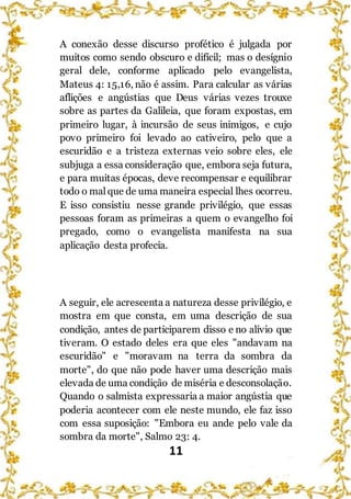 11
A conexão desse discurso profético é julgada por
muitos como sendo obscuro e difícil; mas o desígnio
geral dele, conforme aplicado pelo evangelista,
Mateus 4: 15,16, não é assim. Para calcular as várias
aflições e angústias que Deus várias vezes trouxe
sobre as partes da Galileia, que foram expostas, em
primeiro lugar, à incursão de seus inimigos, e cujo
povo primeiro foi levado ao cativeiro, pelo que a
escuridão e a tristeza externas veio sobre eles, ele
subjuga a essa consideração que, embora seja futura,
e para muitas épocas, deve recompensar e equilibrar
todo o malque de uma maneira especial lhes ocorreu.
E isso consistiu nesse grande privilégio, que essas
pessoas foram as primeiras a quem o evangelho foi
pregado, como o evangelista manifesta na sua
aplicação desta profecia.
A seguir, ele acrescenta a natureza desse privilégio, e
mostra em que consta, em uma descrição de sua
condição, antes de participarem disso e no alívio que
tiveram. O estado deles era que eles "andavam na
escuridão" e "moravam na terra da sombra da
morte", do que não pode haver uma descrição mais
elevada de uma condição de miséria e desconsolação.
Quando o salmista expressaria a maior angústia que
poderia acontecer com ele neste mundo, ele faz isso
com essa suposição: "Embora eu ande pelo vale da
sombra da morte", Salmo 23: 4.
 