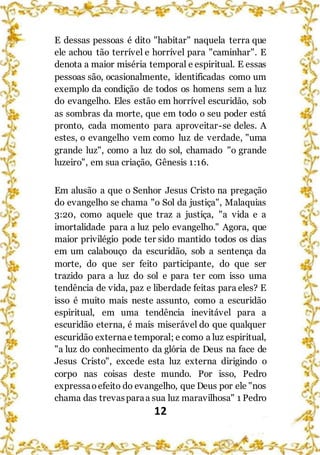 12
E dessas pessoas é dito "habitar" naquela terra que
ele achou tão terrível e horrível para "caminhar". E
denota a maior miséria temporal e espiritual. E essas
pessoas são, ocasionalmente, identificadas como um
exemplo da condição de todos os homens sem a luz
do evangelho. Eles estão em horrível escuridão, sob
as sombras da morte, que em todo o seu poder está
pronto, cada momento para aproveitar-se deles. A
estes, o evangelho vem como luz de verdade, "uma
grande luz", como a luz do sol, chamado "o grande
luzeiro", em sua criação, Gênesis 1:16.
Em alusão a que o Senhor Jesus Cristo na pregação
do evangelho se chama "o Sol da justiça", Malaquias
3:20, como aquele que traz a justiça, "a vida e a
imortalidade para a luz pelo evangelho." Agora, que
maior privilégio pode ter sido mantido todos os dias
em um calabouço da escuridão, sob a sentença da
morte, do que ser feito participante, do que ser
trazido para a luz do sol e para ter com isso uma
tendência de vida, paz e liberdade feitas para eles? E
isso é muito mais neste assunto, como a escuridão
espiritual, em uma tendência inevitável para a
escuridão eterna, é mais miserável do que qualquer
escuridão externae temporal; e como a luz espiritual,
"a luz do conhecimento da glória de Deus na face de
Jesus Cristo", excede esta luz externa dirigindo o
corpo nas coisas deste mundo. Por isso, Pedro
expressaoefeito do evangelho, que Deus por ele "nos
chama das trevasparaa sua luz maravilhosa" 1 Pedro
 