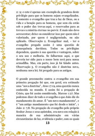 13
2: 9; e este é apenas um exemplo da grandeza deste
privilégio para que os homens sejam evangelizados.
É somente o evangelho que traz a luz de Deus, ou a
vida e a benção para os homens, que sem ela estão
sob o poder das trevas aqui, e reservados para as
trevas e a miséria eternas no porvir. E mais não devo
acrescentar; deixe-os considerar isso por quem não é
valorizado, por quem é negligenciado, ou não
aplicado. Observação 2. Evangelizar mal, - ter o
evangelho pregado assim é uma questão de
consequência duvidosa. Todos os privilégios
dependem, quanto à sua questão e vantagem, sobre
o seu uso e melhoria. Se falharmos aqui, o que
deveria ter sido para o nosso bem será para nossa
armadilha. Mas, em parte, isso já foi falado antes.
Observação 3. O evangelho não é doutrina nova,
nenhuma nova lei; foi pregado para os antigos.
O grande preconceito contra o evangelho em sua
primeira pregação foi que, em geral, era estimado
uma "nova doutrina", Atos 17:19, uma questão nunca
conhecida no mundo. E assim foi a pregação de
Cristo, que foi assim considerada, Marcos 1:27. Mas
podemos dizer de todo o evangelho o que João diz do
mandamento do amor. É "um novo mandamento", e
é "um antigo mandamento que foi desde o início", 1
João 2: 7,8. Na pregação do evangelho pelo próprio
Senhor Jesus e seus apóstolos, era novo em relação à
maneira de sua administração em várias
circunstâncias de luz, evidência e poder, com os quais
 