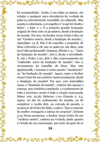 14
foi acompanhado. Assim, é em todas as épocas, em
relação a qualquer nova descoberta da verdade da
palavra, anteriormente escondida ou eclipsada. Mas
quanto à substância, o evangelho é "o que foi desde o
início", 1 João 1: 1. É a primeira grande transação
original de Deus com os pecadores, desde a fundação
do mundo. Por isso, do Senhor Jesus Cristo é dito ser
um "Cordeiro morto, desde a fundação do mundo.",
Apocalipse 13: 8. Não é do conselho e propósito de
Deus referente a ele que as palavras são ditas, pois
isso é dito prokatazolh v kosmou, Efésios 1:4, - "antes
da fundação do mundo", isto é, desde a eternidade.
E, em 1 Pedro 1:20, dele é dito expressamente ser
"conhecido antes da fundação do mundo", isto é,
eternamente no conselho de Deus. Mas este
ajpokatazolh v kosmou é tanto quanto "atualmente"
ou "da fundação do mundo". Agora, como o Senhor
Jesus Cristo foi um cordeiro mortoatualmente desde
a fundação do mundo? Por que, este katazolhko
smou, a "fundação do mundo", contém não apenas o
começo, mas também a conclusão e o acabamento de
toda a estrutura. Assim é toda a criação expressada,
Salmo 102: 25,26; Hebreus 1:10; Gênesis 2: 2,3.
Agora, no dia do acabamento do mundo, ou de
completar o tecido dele, na entrada do pecado, a
promessa de Cristo foi dada, a saber: "Que a semente
da mulher esmagaria a cabeça da serpente", Gênesis
3:15. Nessa promessa, o Senhor Jesus Cristo foi um
"cordeiro morto", embora na verdade, ainda quanto
à virtude de sua encarnação, por meio da qual ele se
 