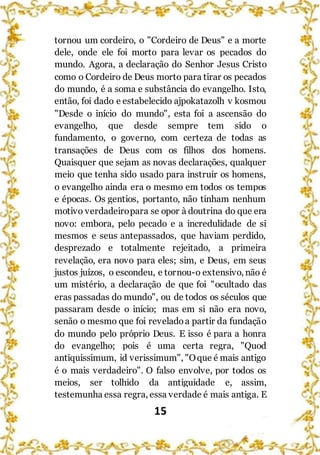 15
tornou um cordeiro, o "Cordeiro de Deus" e a morte
dele, onde ele foi morto para levar os pecados do
mundo. Agora, a declaração do Senhor Jesus Cristo
como o Cordeiro de Deus morto para tirar os pecados
do mundo, é a soma e substância do evangelho. Isto,
então, foi dado e estabelecido ajpokatazolh v kosmou
"Desde o início do mundo", esta foi a ascensão do
evangelho, que desde sempre tem sido o
fundamento, o governo, com certeza de todas as
transações de Deus com os filhos dos homens.
Quaisquer que sejam as novas declarações, qualquer
meio que tenha sido usado para instruir os homens,
o evangelho ainda era o mesmo em todos os tempos
e épocas. Os gentios, portanto, não tinham nenhum
motivo verdadeiropara se opor à doutrina do que era
novo: embora, pelo pecado e a incredulidade de si
mesmos e seus antepassados, que haviam perdido,
desprezado e totalmente rejeitado, a primeira
revelação, era novo para eles; sim, e Deus, em seus
justos juízos, o escondeu, e tornou-o extensivo, não é
um mistério, a declaração de que foi "ocultado das
eras passadas do mundo", ou de todos os séculos que
passaram desde o início; mas em si não era novo,
senão o mesmo que foi reveladoa partir da fundação
do mundo pelo próprio Deus. E isso é para a honra
do evangelho; pois é uma certa regra, "Quod
antiquissimum, id verissimum", "Oque é mais antigo
é o mais verdadeiro". O falso envolve, por todos os
meios, ser tolhido da antiguidade e, assim,
testemunha essa regra, essa verdade é mais antiga. E
 