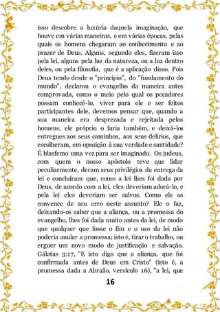 16
isso descobre a luxúria daquela imaginação, que
houve em várias maneiras, e em várias épocas, pelas
quais os homens chegaram ao conhecimento e ao
prazer de Deus. Alguns, segundo eles, fizeram isso
pela lei, alguns pela luz da natureza, ou a luz dentro
deles, ou pela filosofia, que é a aplicação disso. Pois
Deus tendo desde o "princípio", do "fundamento do
mundo", declarou o evangelho da maneira antes
comprovada, como o meio pelo qual os pecadores
possam conhecê-lo, viver para ele e ser feitos
participantes dele, devemos pensar que, quando a
sua maneira era desprezada e rejeitada pelos
homens, ele próprio o faria também, e deixá-los
entregues aos seus caminhos, aos seus delírios, que
escolheram, em oposição à sua verdade e santidade?
É blasfemo uma vez para ser imaginado. Os judeus,
com quem o nosso apóstolo teve que lidar
peculiarmente, deram seus privilégios da entrega da
lei e concluíram que, como a lei lhes foi dada por
Deus, de acordo com a lei, eles deveriam adorá-lo, e
pela lei eles deveriam ser salvos. Como ele os
convence de seu erro neste assunto? Ele o faz,
deixando-os saber que a aliança, ou a promessa do
evangelho, lhes foi dada muito antes da lei, de modo
que qualquer que fosse o fim e o uso da lei não
poderia anular a promessa; isto é, tirar o trabalho, ou
erguer um novo modo de justificação e salvação.
Gálatas 3:17, "E isto digo que a aliança, que foi
confirmada antes de Deus em Cristo" (isto é, a
promessa dada a Abraão, versículo 16), "a lei, que
 