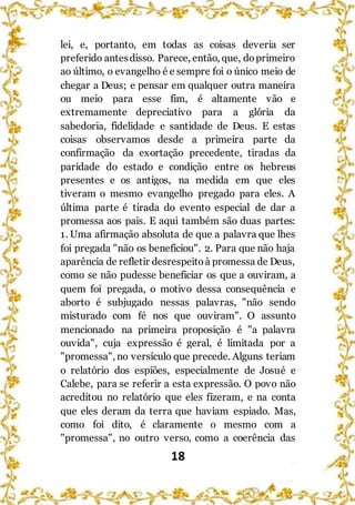 18
lei, e, portanto, em todas as coisas deveria ser
preferido antesdisso. Parece, então, que, doprimeiro
ao último, o evangelho é e sempre foi o único meio de
chegar a Deus; e pensar em qualquer outra maneira
ou meio para esse fim, é altamente vão e
extremamente depreciativo para a glória da
sabedoria, fidelidade e santidade de Deus. E estas
coisas observamos desde a primeira parte da
confirmação da exortação precedente, tiradas da
paridade do estado e condição entre os hebreus
presentes e os antigos, na medida em que eles
tiveram o mesmo evangelho pregado para eles. A
última parte é tirada do evento especial de dar a
promessa aos pais. E aqui também são duas partes:
1. Uma afirmação absoluta de que a palavra que lhes
foi pregada "não os beneficiou". 2. Para que não haja
aparência de refletir desrespeitoà promessa de Deus,
como se não pudesse beneficiar os que a ouviram, a
quem foi pregada, o motivo dessa consequência e
aborto é subjugado nessas palavras, "não sendo
misturado com fé nos que ouviram". O assunto
mencionado na primeira proposição é "a palavra
ouvida", cuja expressão é geral, é limitada por a
"promessa", no versículo que precede. Alguns teriam
o relatório dos espiões, especialmente de Josué e
Calebe, para se referir a esta expressão. O povo não
acreditou no relatório que eles fizeram, e na conta
que eles deram da terra que haviam espiado. Mas,
como foi dito, é claramente o mesmo com a
"promessa", no outro verso, como a coerência das
 