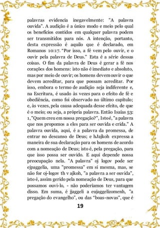 19
palavras evidencia inegavelmente: "A palavra
ouvida". A audição é a único modo e meio pelo qual
os benefícios contidos em qualquer palavra podem
ser transmitidos para nós. A intenção, portanto,
desta expressão é aquilo que é declarado, em
Romanos 10:17. “Por isso, a fé vem pelo ouvir, e o
ouvir pela palavra de Deus." Esta é a série dessas
coisas. O fim da palavra de Deus é gerar a fé nos
corações dos homens: isto não é imediato e absoluto,
mas por meio de ouvir; os homens devemouvir o que
devem acreditar, para que possam acreditar. Por
isso, embora o termo de audição seja indiferente e,
na Escritura, é usado às vezes para o efeito de fé e
obediência, como foi observado no último capítulo;
e, às vezes, pela causa adequada desse efeito, de que
é o meio; ou seja, a própria palavra. Então Isaías 53:
1,"Quem creu em nossa pregação?", Istoé, "a palavra
que nos propomos a eles para ser ouvida e crida." A
palavra ouvida, aqui, é a palavra da promessa, de
entrar no descanso de Deus; e hJajkoh expressa a
maneira de sua declaração para os homens de acordo
com a nomeação de Deus; isto é, pela pregação, para
que isso possa ser ouvido. E aqui depende nossa
preocupação nela. "A palavra" oj logov pode ser
ejpaggelia, uma "promessa" em si mesma, mas, se
não for oj-logov th v ajkoh, "a palavra a ser ouvida",
isto é, assim gerido pela nomeação de Deus, para que
possamos ouvi-lo, - não poderíamos ter vantagem
disso. Em suma, é jjaggeli a eujaggelizomenh, "a
pregação do evangelho”, ou das “boas-novas", que é
 