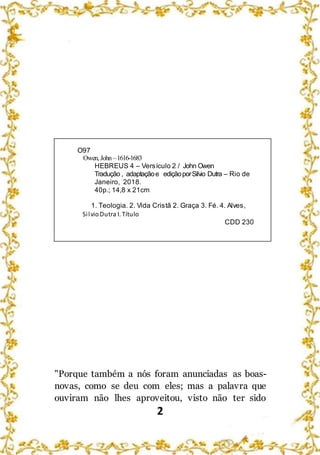 2
O97
Owen, John –1616-1683
HEBREUS 4 – Versículo 2 / John Owen
Tradução , adaptaçãoe ediçãoporSilvio Dutra – Rio de
Janeiro, 2018.
40p.; 14,8 x 21cm
1. Teologia. 2. Vida Cristã 2. Graça 3. Fé. 4. Alves,
SilvioDutra I. Título
CDD 230
"Porque também a nós foram anunciadas as boas-
novas, como se deu com eles; mas a palavra que
ouviram não lhes aproveitou, visto não ter sido
 