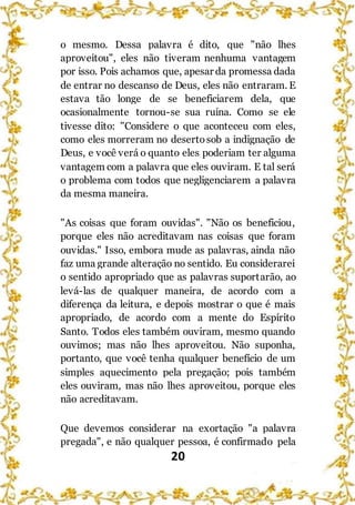 20
o mesmo. Dessa palavra é dito, que "não lhes
aproveitou", eles não tiveram nenhuma vantagem
por isso. Pois achamos que, apesar da promessa dada
de entrar no descanso de Deus, eles não entraram. E
estava tão longe de se beneficiarem dela, que
ocasionalmente tornou-se sua ruína. Como se ele
tivesse dito: "Considere o que aconteceu com eles,
como eles morreram no desertosob a indignação de
Deus, e você verá o quanto eles poderiam ter alguma
vantagem com a palavra que eles ouviram. E tal será
o problema com todos que negligenciarem a palavra
da mesma maneira.
"As coisas que foram ouvidas". "Não os beneficiou,
porque eles não acreditavam nas coisas que foram
ouvidas." Isso, embora mude as palavras, ainda não
faz uma grande alteração no sentido. Eu considerarei
o sentido apropriado que as palavras suportarão, ao
levá-las de qualquer maneira, de acordo com a
diferença da leitura, e depois mostrar o que é mais
apropriado, de acordo com a mente do Espírito
Santo. Todos eles também ouviram, mesmo quando
ouvimos; mas não lhes aproveitou. Não suponha,
portanto, que você tenha qualquer benefício de um
simples aquecimento pela pregação; pois também
eles ouviram, mas não lhes aproveitou, porque eles
não acreditavam.
Que devemos considerar na exortação "a palavra
pregada", e não qualquer pessoa, é confirmado pela
 