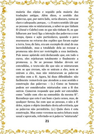 21
maioria das cópias e seguido pela maioria das
traduções antigas. Além disso, o sentido das
palavras, que, por outro lado, seria obscuro, torna-se
claro e adequado; porque, - 1.O outrosentido (de que
as pessoas não se misturaram, a saber os que tinham
fé (Josué e Calebe) com os que não tinham fé, os que
falharam por isso) liga a intenção das palavras a esse
tempo, época e ação particulares, quando o povo
murmurou no retorno dos espiões que foram espiar
a terra. Isso, de fato, era um exemplo de sinal de sua
incredulidade, mas a totalidade dela ao recusar a
promessa não deve ser restringida a essa instância.
Pois nosso apóstolo está declarando que, em todo o
curso, eles rejeitaram totalmente e finalmente a
promessa. 2. Se as pessoas faladas devem ser
entendidas, o texto não diz que não se misturaram
com os que creram, não se uniram a eles, nem se
uniram a eles, mas não misturaram as palavras
ouvidas com a fé. Agora, há duas dificuldades não
facilmente removíveis que atendem a esse sentido e
construção das palavras: - (1.) Como os homens
podem ser considerados misturados com a fé dos
outros. Cameron responde que pode ser entendido
como "unido com eles na comunhão da mesma fé".
Reconheço que este é um bom e justo senso, mas, de
qualquer forma, faz com que as pessoas, e não a fé
deles, sejam o objeto imediato desta advertência, que
as palavras não permitirão. (2.) Quão dura é esta
construção. Mas como veremos na outra leitura mais
usual e aprovada, referindo-se à palavra "misturada"
 