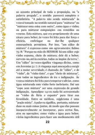 22
ao assunto principal de toda a proposição, ou "a
palavra pregada", o sentido parecerá completo e
satisfatório. "A palavra não sendo misturada" às
vezesétomado no sentido natural para "misturar" ou
"misturar uma coisa com outra”, como água e vinho;
ou para misturar composições em remédios ou
veneno. Esta mistura, que era propriamente de uma
xícara para beber, às vezes foi feita para dar força e
eficácia, embriagar ou dar-lhe qualquer
consequência perniciosa. Por isso, "um cálice de
mistura" é expresso como um agravamento: Salmo
75: 8: "Porquena mão do SENHOR há um cálice cujo
vinho espuma, cheio de mistura; dele dá a beber;
sorvem-no,atéàs escórias, todos os ímpios da terra.".
Um "cálice" às vezes significa vingança divina, como
em Jeremias 51:7.A vingança aqui ameaçada a surgir
até a maior severidade, é chamada de "cálice", e de
"vinho", de "vinho tinto", e que "cheio de misturas",
com todos os ingredientes de ira e indignação. Às
vezesa mistura foi feita para temperar ealiviar, como
água misturada com vinho forte inebriante. Daí um
"copo sem mistura" ser uma expressão de grande
indignação, Apocalipse 14:10; nada foi acrescentado
ao "vinho de fúria e espanto" para tirar sua
ferocidade. Entre os médicos, sujgkrama é uma
"poção mista". Apalavra significa, portanto, misturar
duas ou mais coisas juntas, de modo que elas possam
inseparavelmente se incorporar, para certos fins,
atos ou operações; como vinho e água para beber;
vários ingredientes para fazer um medicamento útil
 