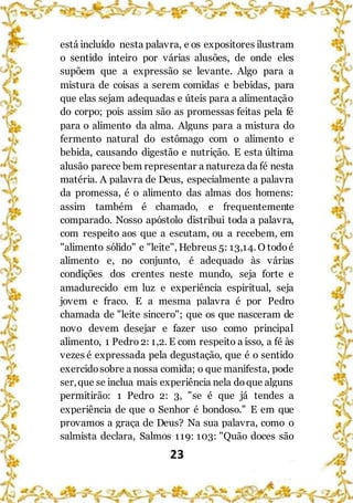 23
está incluído nesta palavra, e os expositores ilustram
o sentido inteiro por várias alusões, de onde eles
supõem que a expressão se levante. Algo para a
mistura de coisas a serem comidas e bebidas, para
que elas sejam adequadas e úteis para a alimentação
do corpo; pois assim são as promessas feitas pela fé
para o alimento da alma. Alguns para a mistura do
fermento natural do estômago com o alimento e
bebida, causando digestão e nutrição. E esta última
alusão parece bem representar a natureza da fé nesta
matéria. A palavra de Deus, especialmente a palavra
da promessa, é o alimento das almas dos homens:
assim também é chamado, e frequentemente
comparado. Nosso apóstolo distribui toda a palavra,
com respeito aos que a escutam, ou a recebem, em
"alimento sólido" e "leite", Hebreus 5: 13,14. O todoé
alimento e, no conjunto, é adequado às várias
condições dos crentes neste mundo, seja forte e
amadurecido em luz e experiência espiritual, seja
jovem e fraco. E a mesma palavra é por Pedro
chamada de "leite sincero"; que os que nasceram de
novo devem desejar e fazer uso como principal
alimento, 1 Pedro 2: 1,2. E com respeito a isso, a fé às
vezes é expressada pela degustação, que é o sentido
exercidosobre a nossa comida; o que manifesta, pode
ser,que se inclua mais experiência nela doque alguns
permitirão: 1 Pedro 2: 3, "se é que já tendes a
experiência de que o Senhor é bondoso." E em que
provamos a graça de Deus? Na sua palavra, como o
salmista declara, Salmos 119: 103: "Quão doces são
 