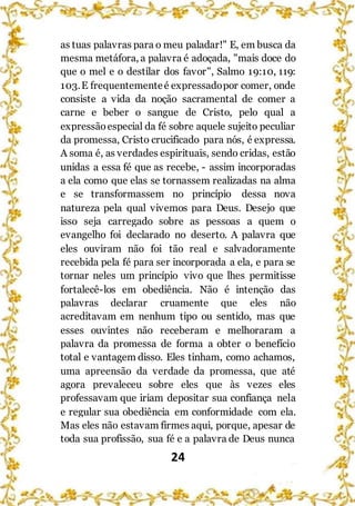 24
as tuas palavras para o meu paladar!" E, em busca da
mesma metáfora, a palavra é adoçada, "mais doce do
que o mel e o destilar dos favor", Salmo 19:10, 119:
103.E frequentementeé expressadopor comer, onde
consiste a vida da noção sacramental de comer a
carne e beber o sangue de Cristo, pelo qual a
expressãoespecial da fé sobre aquele sujeito peculiar
da promessa, Cristo crucificado para nós, é expressa.
A soma é, as verdades espirituais, sendo cridas, estão
unidas a essa fé que as recebe, - assim incorporadas
a ela como que elas se tornassem realizadas na alma
e se transformassem no princípio dessa nova
natureza pela qual vivemos para Deus. Desejo que
isso seja carregado sobre as pessoas a quem o
evangelho foi declarado no deserto. A palavra que
eles ouviram não foi tão real e salvadoramente
recebida pela fé para ser incorporada a ela, e para se
tornar neles um princípio vivo que lhes permitisse
fortalecê-los em obediência. Não é intenção das
palavras declarar cruamente que eles não
acreditavam em nenhum tipo ou sentido, mas que
esses ouvintes não receberam e melhoraram a
palavra da promessa de forma a obter o benefício
total e vantagem disso. Eles tinham, como achamos,
uma apreensão da verdade da promessa, que até
agora prevaleceu sobre eles que às vezes eles
professavam que iriam depositar sua confiança nela
e regular sua obediência em conformidade com ela.
Mas eles não estavam firmes aqui, porque, apesar de
toda sua profissão, sua fé e a palavra de Deus nunca
 