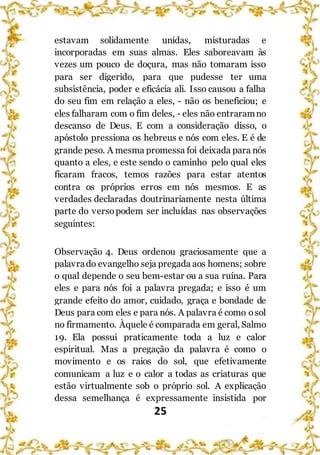 25
estavam solidamente unidas, misturadas e
incorporadas em suas almas. Eles saboreavam às
vezes um pouco de doçura, mas não tomaram isso
para ser digerido, para que pudesse ter uma
subsistência, poder e eficácia ali. Isso causou a falha
do seu fim em relação a eles, - não os beneficiou; e
eles falharam com o fim deles, - eles não entraramno
descanso de Deus. E com a consideração disso, o
apóstolo pressiona os hebreus e nós com eles. E é de
grande peso. A mesma promessa foi deixada para nós
quanto a eles, e este sendo o caminho pelo qual eles
ficaram fracos, temos razões para estar atentos
contra os próprios erros em nós mesmos. E as
verdades declaradas doutrinariamente nesta última
parte do versopodem ser incluídas nas observações
seguintes:
Observação 4. Deus ordenou graciosamente que a
palavrado evangelho seja pregada aos homens; sobre
o qual depende o seu bem-estar ou a sua ruína. Para
eles e para nós foi a palavra pregada; e isso é um
grande efeito do amor, cuidado, graça e bondade de
Deus para com eles e para nós. A palavra é como osol
no firmamento. Àquele é comparada em geral, Salmo
19. Ela possui praticamente toda a luz e calor
espiritual. Mas a pregação da palavra é como o
movimento e os raios do sol, que efetivamente
comunicam a luz e o calor a todas as criaturas que
estão virtualmente sob o próprio sol. A explicação
dessa semelhança é expressamente insistida por
 