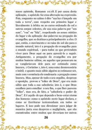 26
nosso apóstolo, Romanos 10:18. E por causa desta
aplicação, o apóstolo faz essa alteração na expressão.
Pois, enquanto no salmo é dito "sua luz é lançada em
toda a terra", com respeito em primeiro lugar e
literalmente à órbita ou ao curso ordenado do sol e
outros corpos celestes, ele usa essa palavra por "seu
som", "voz" ou "fala", respeitando ao senso místico
do lugar e da aplicação das palavras na pregação do
evangelho, que se destinava principalmente a eles. O
que, então, o movimento e os raios do sol são para o
mundo natural, isto é a pregação do evangelho para
o mundo espiritual, - para todos os que pretendem
viver para Deus aqui ou para apreciá-lo a seguir.
Antigamente, a pregação do evangelho era por
muitos homens sábios, ou aqueles que pensavam ou
se vangloriavam dele para ser estimado como
loucura, 1 Coríntios 1, isto é, uma coisa desnecessária
e inútil; e quanto mais sábio alguém se estimasse ser,
mais com veemência ele condenaria a pregação como
loucura. Mas, apesar de todo o seu orgulho, desprezo
e oposição, provou a "tolice de Deus", que era mais
sábio que toda a sua sabedoria; isto é, o que Deus
escolheu para conciliar o seu fim, o que lhes pareceu
"tolice", mas era, de fato, a "sabedoria e poder de
Deus". E é aquilo de que depende o bem-estar eterno
dos homens: como o apóstolo neste lugar declara, e
como as Escrituras testemunham em todos os
lugares. E isso pode nos direcionar para julgar de
maneira justa esse desprezo e negligência, que são
encontrados entre muitos que deveriam ter outros
 