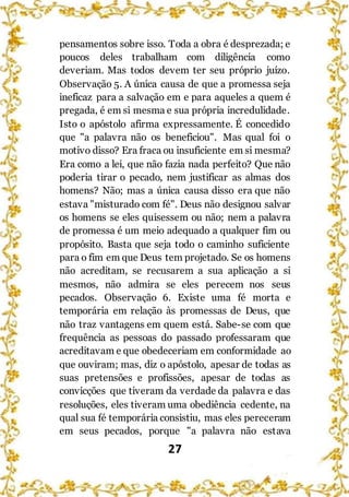 27
pensamentos sobre isso. Toda a obra é desprezada; e
poucos deles trabalham com diligência como
deveriam. Mas todos devem ter seu próprio juízo.
Observação 5. A única causa de que a promessa seja
ineficaz para a salvação em e para aqueles a quem é
pregada, é em si mesma e sua própria incredulidade.
Isto o apóstolo afirma expressamente. É concedido
que "a palavra não os beneficiou". Mas qual foi o
motivo disso? Era fraca ou insuficiente em si mesma?
Era como a lei, que não fazia nada perfeito? Que não
poderia tirar o pecado, nem justificar as almas dos
homens? Não; mas a única causa disso era que não
estava "misturado com fé". Deus não designou salvar
os homens se eles quisessem ou não; nem a palavra
de promessa é um meio adequado a qualquer fim ou
propósito. Basta que seja todo o caminho suficiente
para o fim em que Deus tem projetado. Se os homens
não acreditam, se recusarem a sua aplicação a si
mesmos, não admira se eles perecem nos seus
pecados. Observação 6. Existe uma fé morta e
temporária em relação às promessas de Deus, que
não traz vantagens em quem está. Sabe-se com que
frequência as pessoas do passado professaram que
acreditavam e que obedeceriam em conformidade ao
que ouviram; mas, diz o apóstolo, apesar de todas as
suas pretensões e profissões, apesar de todas as
convicções que tiveram da verdade da palavra e das
resoluções, eles tiveram uma obediência cedente, na
qual sua fé temporária consistiu, mas eles pereceram
em seus pecados, porque "a palavra não estava
 