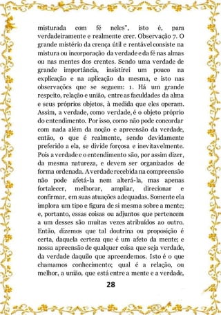 28
misturada com fé neles", isto é, para
verdadeiramente e realmente crer. Observação 7. O
grande mistério da crença útil e rentávelconsiste na
mistura ou incorporação da verdadeeda fé nas almas
ou nas mentes dos crentes. Sendo uma verdade de
grande importância, insistirei um pouco na
explicação e na aplicação da mesma, e isto nas
observações que se seguem: 1. Há um grande
respeito, relação e união, entreas faculdades da alma
e seus próprios objetos, à medida que eles operam.
Assim, a verdade, como verdade, é o objeto próprio
do entendimento. Por isso, como não pode concordar
com nada além da noção e apreensão da verdade,
então, o que é realmente, sendo devidamente
preferido a ela, se divide forçosa e inevitavelmente.
Pois a verdadee oentendimento são, por assim dizer,
da mesma natureza, e devem ser organizados de
forma ordenada. Averdaderecebida na compreensão
não pode afetá-la nem alterá-la, mas apenas
fortalecer, melhorar, ampliar, direcionar e
confirmar, em suas atuações adequadas. Somente ela
implora um tipo e figura de si mesma sobre a mente;
e, portanto, essas coisas ou adjuntos que pertencem
a um desses são muitas vezes atribuídos ao outro.
Então, dizemos que tal doutrina ou proposição é
certa, daquela certeza que é um afeto da mente; e
nossa apreensão de qualquer coisa que seja verdade,
da verdade daquilo que apreendemos. Isto é o que
chamamos conhecimento; qual é a relação, ou
melhor, a união, que está entre a mente e a verdade,
 