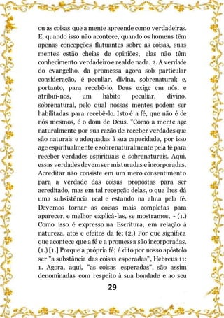 29
ou as coisas que a mente apreende como verdadeiras.
E, quando isso não acontece, quando os homens têm
apenas concepções flutuantes sobre as coisas, suas
mentes estão cheias de opiniões, elas não têm
conhecimento verdadeiroe realde nada. 2. A verdade
do evangelho, da promessa agora sob particular
consideração, é peculiar, divina, sobrenatural; e,
portanto, para recebê-lo, Deus exige em nós, e
atribui-nos, um hábito peculiar, divino,
sobrenatural, pelo qual nossas mentes podem ser
habilitadas para recebê-lo. Isto é a fé, que não é de
nós mesmos, é o dom de Deus. "Como a mente age
naturalmente por sua razão de receber verdades que
são naturais e adequadas à sua capacidade, por isso
age espiritualmente esobrenaturalmente pela fé para
receber verdades espirituais e sobrenaturais. Aqui,
essas verdadesdevemser misturadas e incorporadas.
Acreditar não consiste em um mero consentimento
para a verdade das coisas propostas para ser
acreditado, mas em tal recepção delas, o que lhes dá
uma subsistência real e estando na alma pela fé.
Devemos tornar as coisas mais completas para
aparecer, e melhor explicá-las, se mostramos, - (1.)
Como isso é expresso na Escritura, em relação à
natureza, atos e efeitos da fé; (2.) Por que significa
que acontece que a fé e a promessa são incorporadas.
(1.) [1.] Porque a própria fé; é dito por nosso apóstolo
ser "a substância das coisas esperadas", Hebreus 11:
1. Agora, aqui, "as coisas esperadas", são assim
denominadas com respeito à sua bondade e ao seu
 