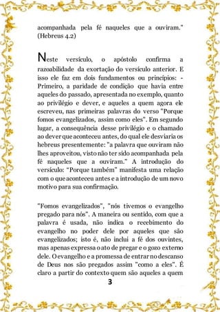 3
acompanhada pela fé naqueles que a ouviram."
(Hebreus 4.2)
Neste versículo, o apóstolo confirma a
razoabilidade da exortação do versículo anterior. E
isso ele faz em dois fundamentos ou princípios: -
Primeiro, a paridade de condição que havia entre
aqueles do passado, apresentada no exemplo, quanto
ao privilégio e dever, e aqueles a quem agora ele
escreveu, nas primeiras palavras do verso "Porque
fomos evangelizados, assim como eles". Em segundo
lugar, a consequência desse privilégio e o chamado
ao dever queaconteceu antes, do qual ele desviaria os
hebreus presentemente: "a palavra que ouviram não
lhes aproveitou, vistonão ter sido acompanhada pela
fé naqueles que a ouviram." A introdução do
versículo: “Porque também” manifesta uma relação
com o queaconteceu antes e a introdução de um novo
motivo para sua confirmação.
"Fomos evangelizados", "nós tivemos o evangelho
pregado para nós". A maneira ou sentido, com que a
palavra é usada, não indica o recebimento do
evangelho no poder dele por aqueles que são
evangelizados; isto é, não inclui a fé dos ouvintes,
mas apenas expressa oato de pregar e o gozo externo
dele. Oevangelho e a promessa de entrar nodescanso
de Deus nos são pregados assim "como a eles". É
claro a partir do contexto quem são aqueles a quem
 