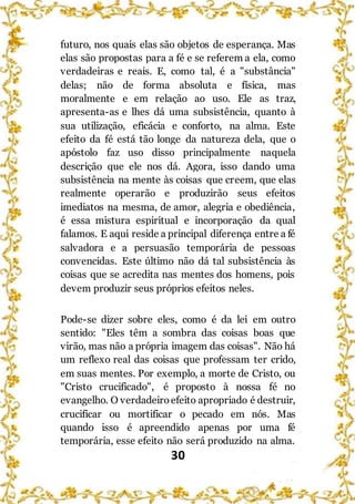 30
futuro, nos quais elas são objetos de esperança. Mas
elas são propostas para a fé e se referem a ela, como
verdadeiras e reais. E, como tal, é a "substância"
delas; não de forma absoluta e física, mas
moralmente e em relação ao uso. Ele as traz,
apresenta-as e lhes dá uma subsistência, quanto à
sua utilização, eficácia e conforto, na alma. Este
efeito da fé está tão longe da natureza dela, que o
apóstolo faz uso disso principalmente naquela
descrição que ele nos dá. Agora, isso dando uma
subsistência na mente às coisas que creem, que elas
realmente operarão e produzirão seus efeitos
imediatos na mesma, de amor, alegria e obediência,
é essa mistura espiritual e incorporação da qual
falamos. E aqui reside a principal diferença entre a fé
salvadora e a persuasão temporária de pessoas
convencidas. Este último não dá tal subsistência às
coisas que se acredita nas mentes dos homens, pois
devem produzir seus próprios efeitos neles.
Pode-se dizer sobre eles, como é da lei em outro
sentido: "Eles têm a sombra das coisas boas que
virão, mas não a própria imagem das coisas". Não há
um reflexo real das coisas que professam ter crido,
em suas mentes. Por exemplo, a morte de Cristo, ou
"Cristo crucificado", é proposto à nossa fé no
evangelho. O verdadeiroefeito apropriado é destruir,
crucificar ou mortificar o pecado em nós. Mas
quando isso é apreendido apenas por uma fé
temporária, esse efeito não será produzido na alma.
 