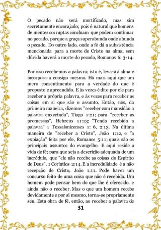 31
O pecado não será mortificado, mas sim
secretamente encorajado; pois é natural que homens
de mentes corruptas concluam que podem continuar
no pecado, porque a graça superabunda onde abunda
o pecado. Do outro lado, onde a fé dá a subsistência
mencionada para a morte de Cristo na alma, sem
dúvida haverá a morte do pecado, Romanos 6: 3-14.
Por isso recebemos a palavra; isto é, leva-a à alma e
incorpora-a consigo mesmo. Há mais aqui que um
mero consentimento para a verdade do que é
proposto e apreendido. E às vezes é dito por ele para
receber a própria palavra, e às vezes para receber as
coisas em si que são o assunto. Então, nós, da
primeira maneira, dizemos "receber com mansidão a
palavra enxertada", Tiago 1:21; para "receber as
promessas", Hebreus 11:13; "Tendo recebido a
palavra" 1 Tessalonicenses 1: 6, 2:13. Na última
maneira de "receber a Cristo", João 1:12, e "a
expiação" feita por ele, Romanos 5:11; quais são os
principais assuntos do evangelho. E aqui reside a
vida de fé; para que seja a descrição adequada de um
incrédulo, que "ele não recebe as coisas do Espírito
de Deus", 1 Coríntios 2:14. E a incredulidade é a não
recepção de Cristo, João 1:11. Pode haver um
concurso feito de uma coisa que não é recebida. Um
homem pode pensar bem do que lhe é oferecido, e
ainda não o receber. Mas o que um homem recebe
devidamente e por si mesmo, torna-se propriamente
seu. Esta obra de fé, então, ao receber a palavra de
 