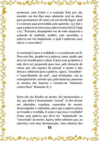 32
promessa, com Cristo e a expiação feita por ele,
consiste em dar-lhes uma admissão real na alma,
para permanecer ali como em seu devido lugar; qual
é a mistura aqui pretendida pelo apóstolo. [3.] Daí e
aqui a palavra se torna uma palavra enxertável,Tiago
1:21, "Portanto, despojando-vos de toda impureza e
acúmulo de maldade, acolhei, com mansidão, a
palavra em vós implantada, a qual é poderosa para
salvar a vossa alma."
A exortaçãoé para a realidade e o crescimento na fé.
Para este fim, propõe-se a palavra, como aquilo que
deve ser trazidopara a alma. E para esse propósito, a
sala deve ser preparada para isso, pelo descarte de
coisas que são capazes de possuir a mente e não
deixar a admissão para a palavra. Agora, "imundície"
e "superfluidade do mal", aqui destinados, são as
concupiscências carnais que, pela natureza, possuem
as mentes dos homens e tornam-na "inimizade
contra Deus" Romanos 8: 7.
Estes são tão fixados na mente, tão incorporados a
ela, que deles é denominado "carnal". E eles devem
ser afastados, expulsos, separados da mente,
desarraigados e rejeitados, para que a palavra possa
ser trazida e recebida. E como é que isso é recebido?
Como uma palavra que deve ser "implantada" ou
"enxertada" na mente. Agora, todos sabemos que, ao
enxertar, vem uma incorporação, uma mistura das
 