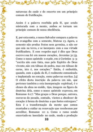33
naturezas do caule e do enxerto em um princípio
comum de frutificação.
Assim é a palavra recebida pela fé, que sendo
misturada com a mente, ambos se tornam um
princípio comum de nossa obediência.
E, por estaconta, o nosso Salvador compara a palavra
do evangelho com a semente, Mateus 13. Agora, a
semente não produz frutos nem germina, a não ser
que caia na terra, e se incorpora com a sua virtude
frutificadora. E com respeito aqui é dito que Deus
escreve sua lei em nossos corações, Jeremias 31:33.
Como o nosso apóstolo o expõe, em 2 Coríntios 3: 3:
"escrita não com tinta, mas pelo Espírito do Deus
vivente, não em tábuas de pedra, mas em tábuas de
carne, isto é, nos corações." Então, é embutida,
quando, com a ajuda da fé, é realmente comunicada
e implantada no coração, como palavras escritas. [4]
O efeito desta inscrição da palavra em nós, que
pertence também a esta incorporação espiritual, é o
elenco da alma no molde, tipo, imagem ou figura da
doutrina dela, como o nosso apóstolo expressa, em
Romanos 6:17: "Mas graças a Deus porque, outrora,
escravos do pecado, contudo, viestes a obedecer de
coração à forma de doutrina a que fostes entregues."
Esta é a transformação da mente que somos
exortados a cuidar na renovação que recebemos por
acreditar, Romanos 12: 2. Como o ramo sendo
enxertado ou inoculado no caule, muda a produção
 