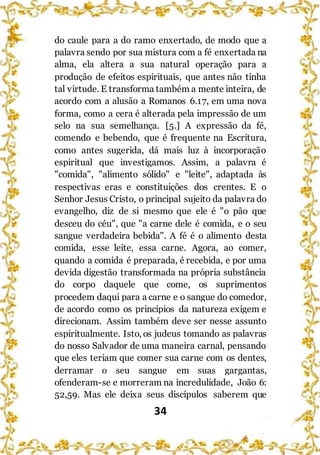 34
do caule para a do ramo enxertado, de modo que a
palavra sendo por sua mistura com a fé enxertada na
alma, ela altera a sua natural operação para a
produção de efeitos espirituais, que antes não tinha
tal virtude. E transforma também a mente inteira, de
acordo com a alusão a Romanos 6.17, em uma nova
forma, como a cera é alterada pela impressão de um
selo na sua semelhança. [5.] A expressão da fé,
comendo e bebendo, que é frequente na Escritura,
como antes sugerida, dá mais luz à incorporação
espiritual que investigamos. Assim, a palavra é
"comida", "alimento sólido" e "leite", adaptada às
respectivas eras e constituições dos crentes. E o
Senhor Jesus Cristo, o principal sujeito da palavra do
evangelho, diz de si mesmo que ele é "o pão que
desceu do céu", que "a carne dele é comida, e o seu
sangue verdadeira bebida". A fé é o alimento desta
comida, esse leite, essa carne. Agora, ao comer,
quando a comida é preparada, é recebida, e por uma
devida digestão transformada na própria substância
do corpo daquele que come, os suprimentos
procedem daqui para a carne e o sangue do comedor,
de acordo como os princípios da natureza exigem e
direcionam. Assim também deve ser nesse assunto
espiritualmente. Isto, os judeus tomando as palavras
do nosso Salvador de uma maneira carnal, pensando
que eles teriam que comer sua carne com os dentes,
derramar o seu sangue em suas gargantas,
ofenderam-se e morreram na incredulidade, João 6:
52,59. Mas ele deixa seus discípulos saberem que
 