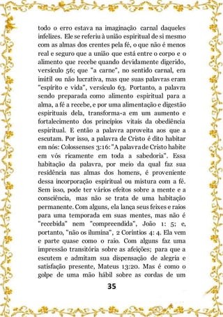 35
todo o erro estava na imaginação carnal daqueles
infelizes. Ele se referiu à união espiritual de si mesmo
com as almas dos crentes pela fé, o que não é menos
real e seguro que a união que está entre o corpo e o
alimento que recebe quando devidamente digerido,
versículo 56; que "a carne", no sentido carnal, era
inútil ou não lucrativa, mas que suas palavras eram
"espírito e vida", versículo 63. Portanto, a palavra
sendo preparada como alimento espiritual para a
alma, a fé a recebe, e por uma alimentação e digestão
espirituais dela, transforma-a em um aumento e
fortalecimento dos princípios vitais da obediência
espiritual. E então a palavra aproveita aos que a
escutam. Por isso, a palavra de Cristo é dito habitar
em nós: Colossenses 3:16:"A palavrade Cristo habite
em vós ricamente em toda a sabedoria". Essa
habitação da palavra, por meio da qual faz sua
residência nas almas dos homens, é proveniente
dessa incorporação espiritual ou mistura com a fé.
Sem isso, pode ter vários efeitos sobre a mente e a
consciência, mas não se trata de uma habitação
permanente. Com alguns, ela lança seus feixes e raios
para uma temporada em suas mentes, mas não é
"recebida" nem "compreendida", João 1: 5; e,
portanto, "não os ilumina", 2 Coríntios 4: 4. Ela vem
e parte quase como o raio. Com alguns faz uma
impressão transitória sobre as afeições; para que a
escutem e admitam sua dispensação de alegria e
satisfação presente, Mateus 13:20. Mas é como o
golpe de uma mão hábil sobre as cordas de um
 