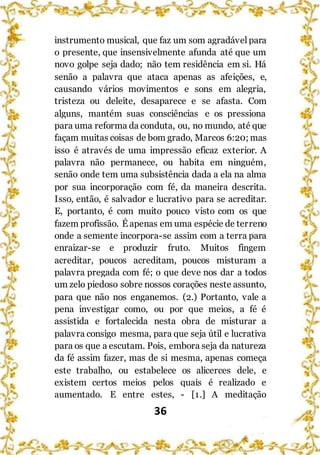 36
instrumento musical, que faz um som agradávelpara
o presente, que insensivelmente afunda até que um
novo golpe seja dado; não tem residência em si. Há
senão a palavra que ataca apenas as afeições, e,
causando vários movimentos e sons em alegria,
tristeza ou deleite, desaparece e se afasta. Com
alguns, mantém suas consciências e os pressiona
para uma reforma da conduta, ou, no mundo, até que
façam muitas coisas de bom grado, Marcos 6:20; mas
isso é através de uma impressão eficaz exterior. A
palavra não permanece, ou habita em ninguém,
senão onde tem uma subsistência dada a ela na alma
por sua incorporação com fé, da maneira descrita.
Isso, então, é salvador e lucrativo para se acreditar.
E, portanto, é com muito pouco visto com os que
fazem profissão. É apenas em uma espécie de terreno
onde a semente incorpora-se assim com a terra para
enraizar-se e produzir fruto. Muitos fingem
acreditar, poucos acreditam, poucos misturam a
palavra pregada com fé; o que deve nos dar a todos
um zelo piedoso sobre nossos corações neste assunto,
para que não nos enganemos. (2.) Portanto, vale a
pena investigar como, ou por que meios, a fé é
assistida e fortalecida nesta obra de misturar a
palavra consigo mesma, para que seja útil e lucrativa
para os que a escutam. Pois, embora seja da natureza
da fé assim fazer, mas de si mesma, apenas começa
este trabalho, ou estabelece os alicerces dele, e
existem certos meios pelos quais é realizado e
aumentado. E entre estes, - [1.] A meditação
 