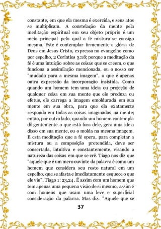 37
constante, em que ela mesma é exercida, e seus atos
se multiplicam. A constelação da mente pela
meditação espiritual em seu objeto próprio é um
meio principal pelo qual a fé mistura-se consigo
mesma. Este é contemplar firmemente a glória de
Deus em Jesus Cristo, expressa no evangelho como
por espelho, 2 Coríntios 3:18; porque a meditação da
fé é uma intuição sobre as coisas que se creem, o que
funciona a assimilação mencionada, ou o nosso ser
"mudado para a mesma imagem", o que é apenas
outra expressão da incorporação insistida. Como
quando um homem tem uma ideia ou projeção de
qualquer coisa em sua mente que ele produza ou
efetue, ele carrega a imagem emoldurada em sua
mente em sua obra, para que ela exatamente
responda em todas as coisas imaginadas na mente;
então, por outro lado, quando um homem contempla
diligentemente o que está fora dele, gera uma ideia
disso em sua mente, ou o molda na mesma imagem.
E esta meditação que a fé opera, para completar a
mistura ou a composição pretendida, deve ser
consertada, intuitiva e constantemente, visando a
natureza das coisas em que se crê. Tiago nos diz que
"aquele que é um meroouvinte da palavra é como um
homem que considera seu rosto natural em um
espelho, que seafasta e imediatamente esquece o que
ele viu", Tiago 1: 23,24 . É assim com um homem que
tem apenas uma pequena visão de si mesmo; assim é
com homens que usam uma leve e superficial
consideração da palavra. Mas diz: "Aquele que se
 