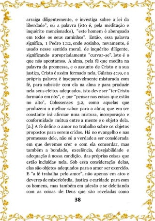 38
arraiga diligentemente, e investiga sobre a lei da
liberdade", ou a palavra (isto é, pela meditação e
inquérito mencionados), "este homem é abençoado
em todos os seus caminhos". Então, essa palavra
significa, 1 Pedro 1:12, onde sozinho, novamente, é
usado nesse sentido moral, de inquérito diligente,
significando apropriadamente "curvar-se". Isto é o
que nós apontamos. A alma, pela fé que medita na
palavra da promessa, e o assunto de Cristo e a sua
justiça, Cristo é assim formado nela, Gálatas 4:19, e a
própria palavra é inseparavelmente misturada com
fé, para subsistir com ela na alma e para produzir
nela seus efeitos adequados, isto deve ser "ter Cristo
formado em nós", e por "pensar nas coisas que estão
no alto", Colossenses 3.2, como aquelas que
produzem o melhor sabor para a alma; que em ser
constante irá afirmar uma mistura, incorporação e
conformidade mútua entre a mente e o objeto dela.
[2.] A fé define o amor no trabalho sobre os objetos
propostos para serem cridos. Há no evangelho e nas
promessas dele, não só a verdade a ser considerada
em que devemos crer e com ela concordar, mas
também a bondade, excelência, desejabilidade e
adequação à nossa condição, das próprias coisas que
estão incluídas nela. Sob essa consideração delas,
elas são objetos adequados para o amor ser exercido.
E "a fé trabalha pelo amor", não apenas em atos e
deveres de misericórdia, justiça e caridade para com
os homens, mas também em adesão e se deleitando
com as coisas de Deus que são reveladas como
 