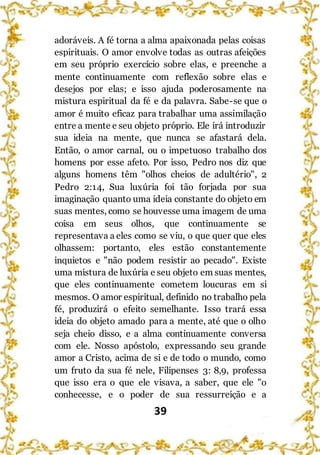 39
adoráveis. A fé torna a alma apaixonada pelas coisas
espirituais. O amor envolve todas as outras afeições
em seu próprio exercício sobre elas, e preenche a
mente continuamente com reflexão sobre elas e
desejos por elas; e isso ajuda poderosamente na
mistura espiritual da fé e da palavra. Sabe-se que o
amor é muito eficaz para trabalhar uma assimilação
entre a mente e seu objeto próprio. Ele irá introduzir
sua ideia na mente, que nunca se afastará dela.
Então, o amor carnal, ou o impetuoso trabalho dos
homens por esse afeto. Por isso, Pedro nos diz que
alguns homens têm "olhos cheios de adultério", 2
Pedro 2:14, Sua luxúria foi tão forjada por sua
imaginação quanto uma ideia constante do objeto em
suas mentes, como se houvesse uma imagem de uma
coisa em seus olhos, que continuamente se
representava a eles como se viu, o que quer que eles
olhassem: portanto, eles estão constantemente
inquietos e "não podem resistir ao pecado". Existe
uma mistura de luxúria e seu objeto em suas mentes,
que eles continuamente cometem loucuras em si
mesmos. O amor espiritual, definido no trabalho pela
fé, produzirá o efeito semelhante. Isso trará essa
ideia do objeto amado para a mente, até que o olho
seja cheio disso, e a alma continuamente conversa
com ele. Nosso apóstolo, expressando seu grande
amor a Cristo, acima de si e de todo o mundo, como
um fruto da sua fé nele, Filipenses 3: 8,9, professa
que isso era o que ele visava, a saber, que ele "o
conhecesse, e o poder de sua ressurreição e a
 