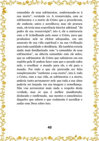 40
comunhão de seus sofrimentos, conformando-se à
sua morte", versículo 10. A ressurreição, com os
sofrimentos e a morte de Cristo que a precederam,
ele conhecia antes e acreditava; mas ele procura
mais, ele teria uma experiência interior adicional "do
poder de sua ressurreição"; isto é, ele o misturaria
com a fé trabalhando pelo amor a Cristo, para que
produzisse nele os efeitos adequados, em um
aumento de sua vida espiritual e na sua vivificação
para toda santidade e obediência. Ele também estaria
ainda mais familiarizado com "a comunhão de seus
sofrimentos", ou obteria comunhão com ele neles;
que os sofrimentos de Cristo que subsistem em seu
espírito pela fé podem fazer com que o pecado sofra
nele, e crucificar o mundo para ele, e ele para o
mundo. Por tudo o que ele pretendia ser feito
completamente "conforme a sua morte", isto é, todo
o Cristo, com a sua vida, os sofrimentos e a morte,
poderia tanto permanecer nele que toda a sua alma
poderia ser lançada em sua imagem e semelhança.
Não vou acrescentar mais nada a respeito desta
verdade, mas só que é melhor manifestado,
declarado e confirmado, nas mentes e consciências
daqueles que sabem o que realmente é acreditar e
andar com Deus sobre isso.
 