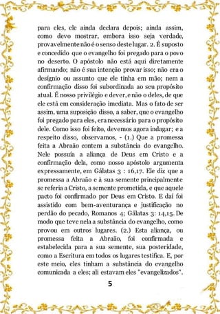 5
para eles, ele ainda declara depois; ainda assim,
como devo mostrar, embora isso seja verdade,
provavelmentenãoé osenso destelugar. 2. É suposto
e concedido que o evangelho foi pregado para o povo
no deserto. O apóstolo não está aqui diretamente
afirmando; não é sua intenção provar isso; não era o
desígnio ou assunto que ele tinha em mão; nem a
confirmação disso foi subordinada ao seu propósito
atual. É nosso privilégio e dever,enão o deles, de que
ele está em consideração imediata. Mas o fato de ser
assim, uma suposição disso, a saber, que o evangelho
foi pregado para eles, eranecessário para o propósito
dele. Como isso foi feito, devemos agora indagar; e a
respeito disso, observamos, - (1.) Que a promessa
feita a Abraão contem a substância do evangelho.
Nele possuía a aliança de Deus em Cristo e a
confirmação dela, como nosso apóstolo argumenta
expressamente, em Gálatas 3 : 16,17. Ele diz que a
promessa a Abraão e à sua semente principalmente
se referia a Cristo, a semente prometida, e que aquele
pacto foi confirmado por Deus em Cristo. E daí foi
assistido com bem-aventurança e justificação no
perdão do pecado, Romanos 4; Gálatas 3: 14,15. De
modo que teve nela a substância do evangelho, como
provou em outros lugares. (2.) Esta aliança, ou
promessa feita a Abraão, foi confirmada e
estabelecida para a sua semente, sua posteridade,
como a Escritura em todos os lugares testifica. E, por
este meio, eles tinham a substância do evangelho
comunicada a eles; ali estavam eles "evangelizados".
 
